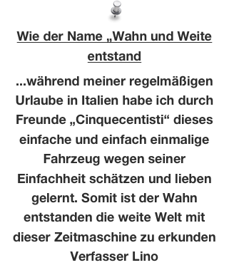 Wie der Name „Wahn und Weite  entstand
 
...während meiner regelmäßigen Urlaube in Italien habe ich durch Freunde „Cinquecentisti“ dieses einfache und einfach einmalige Fahrzeug wegen seiner Einfachheit schätzen und lieben gelernt. Somit ist der Wahn entstanden die weite Welt mit dieser Zeitmaschine zu erkunden
Verfasser Lino